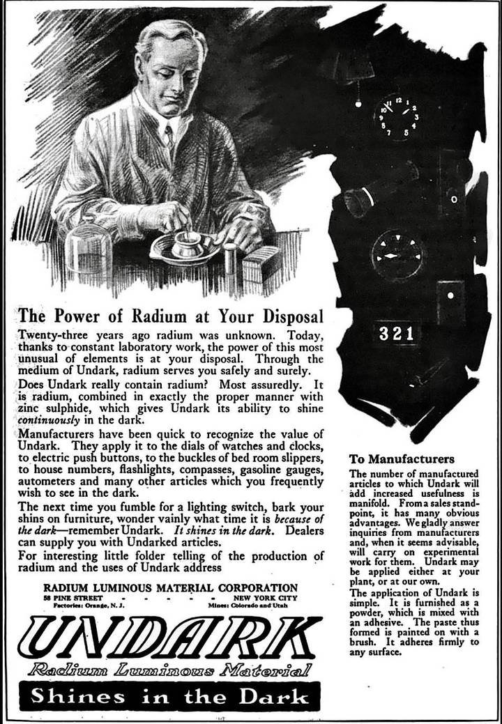 Ad for Undark luminescent paint, invented by the New York-based Radium Luminous Material Corporation (around 1917). In 1921, the company began trading under the name of the U.S. Radium Corporation. Later, during a trial that became famous, the company was judged criminally responsible for having poisoned hundreds of its young employees. On their arrival in the workshop, they were instructed to ‘point' their brush with their lips before dipping it into the radioactive substance Undark and applying it to the dial of a watch or clock. The best of them repeated this ‘lip, dip, paint' method up to 250 times a day.